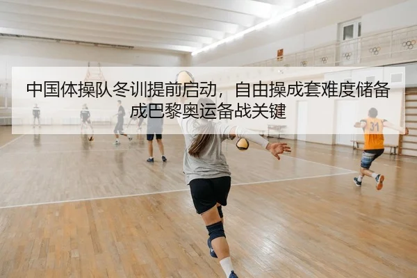 中国体操队冬训提前启动，自由操成套难度储备成巴黎奥运备战关键